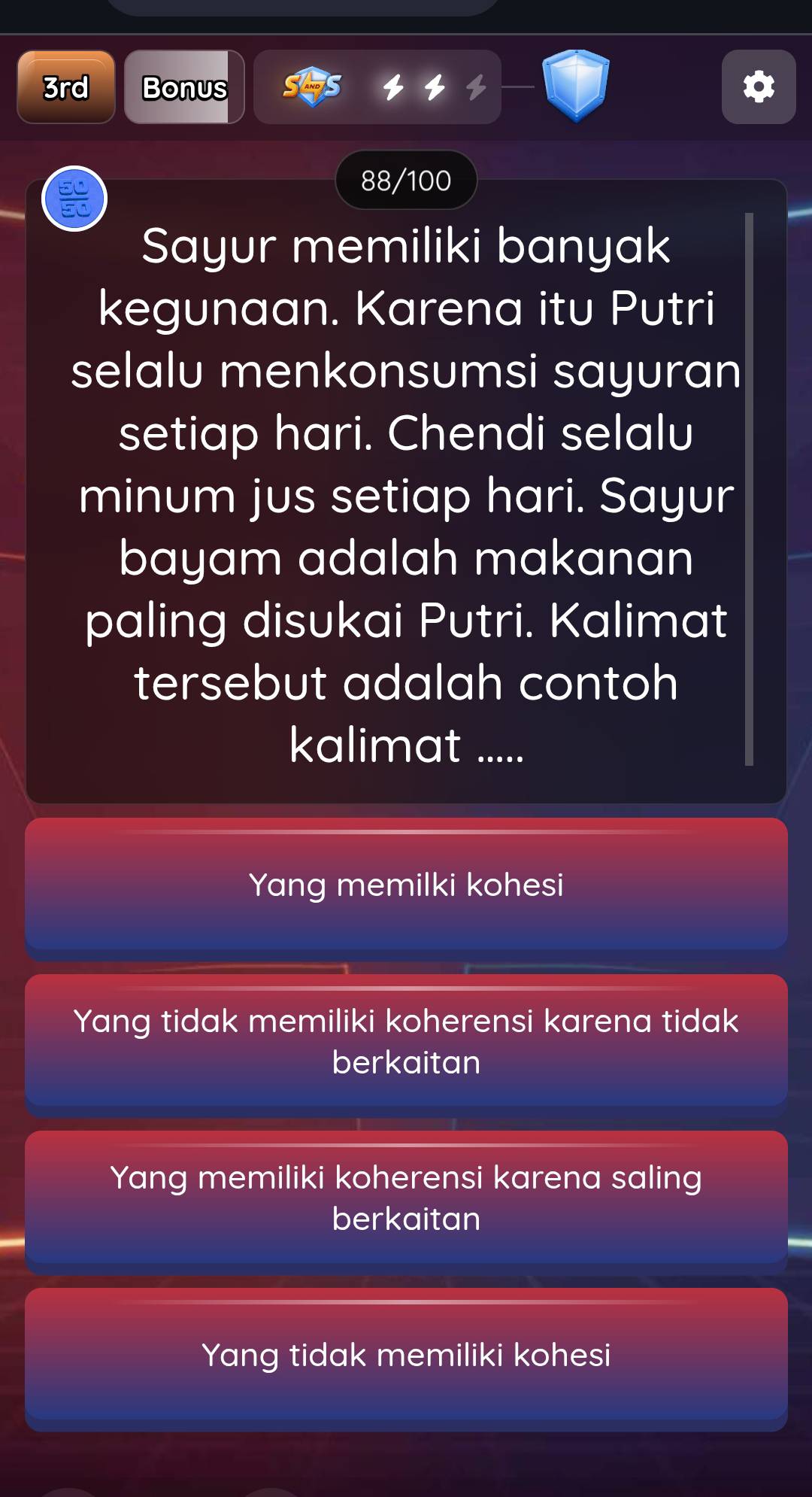 3rd Bonus
88/100
Sayur memiliki banyak
kegunaan. Karena itu Putri
selalu menkonsumsi sayuran
setiap hari. Chendi selalu
minum jus setiap hari. Sayur
bayam adalah makanan
paling disukai Putri. Kalimat
tersebut adalah contoh 
kalimat .....
Yang memilki kohesi
Yang tidak memiliki koherensi karena tidak
berkaitan
Yang memiliki koherensi karena saling
berkaitan
Yang tidak memiliki kohesi