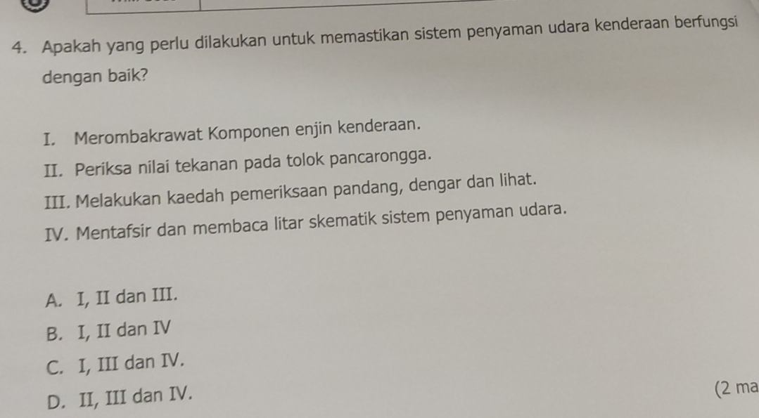 Apakah yang perlu dilakukan untuk memastikan sistem penyaman udara kenderaan berfungsi
dengan baik?
I. Merombakrawat Komponen enjin kenderaan.
II. Periksa nilai tekanan pada tolok pancarongga.
III. Melakukan kaedah pemeriksaan pandang, dengar dan lihat.
IV. Mentafsir dan membaca litar skematik sistem penyaman udara.
A. I, II dan III.
B. I, II dan IV
C. I, III dan IV.
D. II, III dan IV.
(2 ma