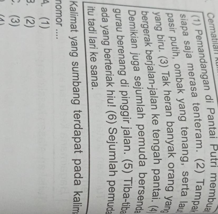 (1) Pemandangan di Pantai Putri membua
siapa saja merasa tenteram. (2) Tampak
pasir putih, ombak yang tenang, serta lau
yang biru. (3) Tak heran banyak orang yan
bergerak berjalan-jalan ke tengah pantai. (4)
Demikian juga sejumlah pemuda bersenda
gurau berenang di pinggir jalan. (5) Tiba-tiba
ada yang berteriak hiu! (6) Sejumlah pemuda
itu tadi lari ke sana.
Kalimat yang sumbang terdapat pada kalim
nomor ....
A. (1)
B. (2)
C. (3)