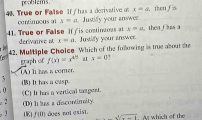 problems.
40. True or False Iff has a derivative at x=a , then ƒis
continuous at x=a. Justify your answer.
41. True or False Iff is continuous at x=a , then ∫ has a
derivative at x=a. Justify your answer.
fum
42. Multiple Choice Which of the following is true about the
feres ?
graph of f(x)=x^(4/5) at x=0
(A) It has a corner.
3 (B) It has a cusp.
± 0 (C) It has a vertical tangent.
=2 (D) It has a discontinuity.
=3 (E) f(0) does not exist.
-sqrt[3](x-1) At which of the