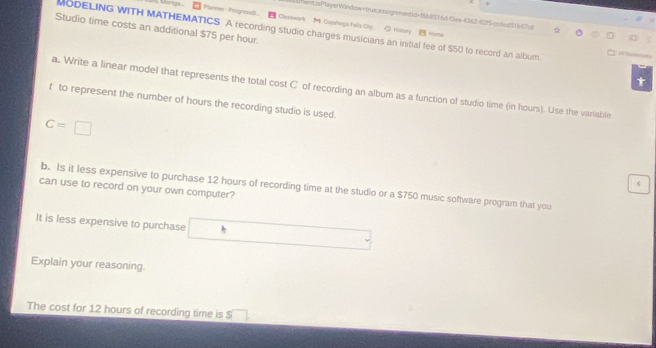 + 
ent/sPlyeWindow=true;assignment/d=168851 6dClee-4342-8215-cc6cs51657cf 
Panner -Progressi. Cazswork M Ouyshoga Falla Oty、 ◇ Hstery Home 
Studio time costs an additional $75 per hour. 
MODELING WITH MATHEMATICS A recording studio charges musicians an initial fee of $50 to record an album. 
t 
a. Write a linear model that represents the total cost C of recording an album as a function of studio time (in hours). Use the variable 
t to represent the number of hours the recording studio is used.
C=□
 
b. Is it less expensive to purchase 12 hours of recording time at the studio or a $750 music software program that you 
can use to record on your own computer? 
It is less expensive to purchase □
Explain your reasoning. 
The cost for 12 hours of recording time is $