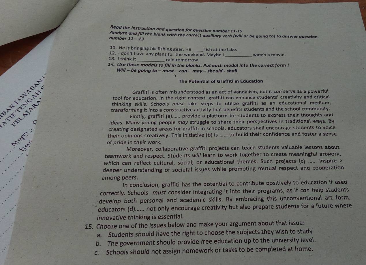 Read the instruction and question for question number 11-15
Analyze and fill the blank with the correct auxiliary verb (will or be going to) to answer question
number 11-13
11. He is bringing his fishing gear. He _fish at the lake.
12. I don't have any plans for the weekend. Maybe I_ watch a movie.
13. I think it _rain tomorrow.
14. Use these modals to fill in the blanks. Put each modal into the correct form I
Will — be going to - must - can - may - should - shall
Graffiti is often misunderstood as an act of vandalism, but it can serve as a powerful
AR JAWABAN
The Potential of Graffiti in Education
tool for education. In the right context, graffiti can enhance students' creativity and critical
thinking skills. Schools must take steps to utilize graffiti as an educational medium,
ΙF TENGAH
transforming it into a constructive activity that benefits students and the school community.
ELAJARA
Firstly, graffiti (a)...... provide a platform for students to express their thoughts and
ideas. Many young people may struggle to share their perspectives in traditional ways. By
Maçsh  
creating designated areas for graffiti in schools, educators shall encourage students to voice
their opinions creatively. This initiative (b) is ...... to build their confidence and foster a sense
her
of pride in their work.
Moreover, collaborative graffiti projects can teach students valuable lessons about
teamwork and respect. Students will learn to work together to create meaningful artwork,
which can reflect cultural, social, or educational themes. Such projects (c) ...... inspire a
deeper understanding of societal issues while promoting mutual respect and cooperation
among peers.
In conclusion, graffiti has the potential to contribute positively to education if used
correctly. Schools must consider integrating it into their programs, as it can help students
develop both personal and academic skills. By embracing this unconventional art form,
educators (d)...... not only encourage creativity but also prepare students for a future where
innovative thinking is essential.
15. Choose one of the issues below and make your argument about that issue:
a. Students should have the right to choose the subjects they wish to study
b. The government should provide free education up to the university level.
c. Schools should not assign homework or tasks to be completed at home.