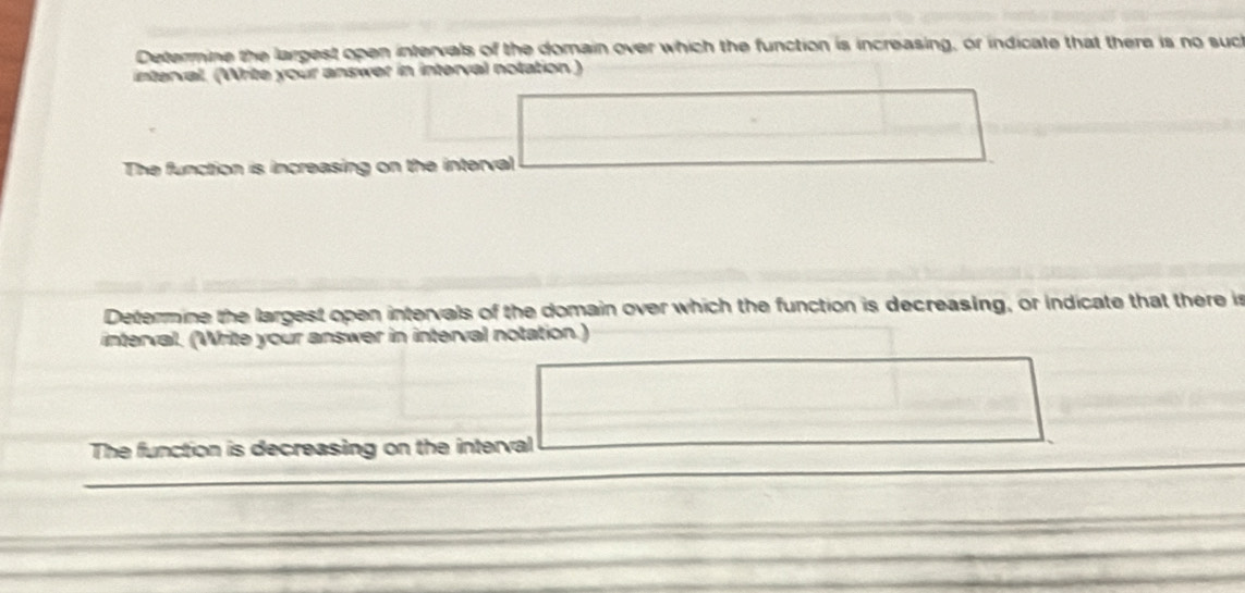 Determine the largest open intervals of the domain over which the function is increasing, or indicate that there is no such 
interval. (Write your answer in interval notation ) 
The function is increasing on the interval 
Determine the largest open intervals of the domain over which the function is decreasing, or indicate that there is 
interval. (Write your answer in interval notation.) 
The function is decreasing on the interval