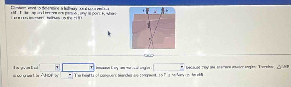 Climbers want to determine a halfway point up a vertical
cliff. If the top and bottom are parallel, why is point P, where
the ropes intersect, halfway up the cliff?
It is given that □ v because they are vertical angles. □° because they are alternate interior angles. Therefore, △ LMP
is congruent to △ NOP by The heights of congruent triangles are congruent, so P is halfway up the cliff