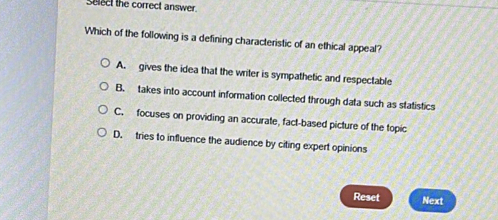 Select the correct answer
Which of the following is a defining characteristic of an ethical appeal?
A. gives the idea that the writer is sympathetic and respectable
B. takes into account information collected through data such as statistics
C. focuses on providing an accurate, fact-based picture of the topic
D. tries to influence the audience by citing expert opinions
Reset Next