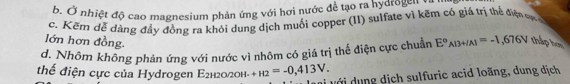 b. Ở nhiệt độ cao magnesium phản ứng với hơi nước để tạo ra hydrogen
c. Kẽm dễ dàng đầy đồng ra khỏi dung dịch muối copper (II) sulfate vì kẽm có giá trị thế điện vực 
lớn hơn đồng.
d. Nhôm không phản ứng với nước vì nhôm có giá trị thế điện cực chuẩn E°_Al3+/Al=-1,676V thấp hơn
thế điện cực của Hydrogen E2н2о/2он- +H2=-0,413V. 
với ng dịch sulfuric acid loãng, dung dịch