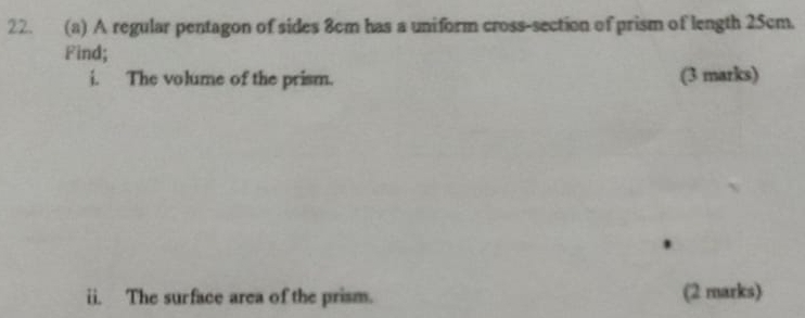 A regular pentagon of sides 8cm has a uniform cross-section of prism of length 25cm. 
Find; 
i. The volume of the prism. (3 marks) 
ii. The surface area of the prism. (2 marks)