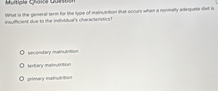 Question
What is the general term for the type of mainutrition that occurs when a normally adequate diet is
insufficient due to the individual's characteristics?
secondary malnutrition
tertiary malnutrition
primary malnutrition