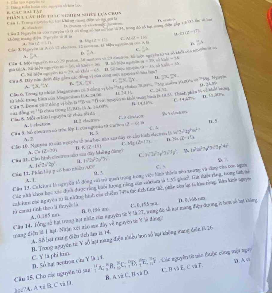 Cầu tạo nguyên từ
2. Bảng tuần hoàn các nguyên tổ hòa học
B. CÁC Bài Tập
phân 1, cầu hồi trâc nghiệm nhiều lựa chọn
Câu 1. Trong nguyên ti: lạt không mang điện có tên gọi là
A. electron B. proton và electron C. neutron D. proton.
Cũu 2 Nguyễn từ của nguyên tố B có tổng số hạt có bản là 34, trong đó số hạt mạng điện gắp 1,8333 lần số hạt
D. C1(Z=17).
không mang điện. Nguyên tổ B là
A. Na (Z=11) B. Mg(Z=12) C. AI(Z=13).
Câu 3. Nguyên từ A có 12 electron, 12 neutron, ki hiệu nguyên từ của A là
D. _(12)^(32)A
A. _(25)^(13)A. B. _(15)^(25)A. C. _2^((12)A.
Cầu 4, Một nguyên từ có 29 proton, 36 neutron và 29 electron. Số liệu nguyên từ và số khối của nguyên từ có
giá trị:A. Số hiệu nguyên omega =16 , số khởi =36 B. Số hiệu nguyễn 1i=29 , số khổi =36.
C. Số hiệu nguyên tir=29 số khổi =65 D. Số hiệu nguyên tir=36 số khổi =65.
Câu 5. Dây nào dưới đây gồm các đồng vị của cùng một nguyên tổ hòa học?
A. _6^(14)X,_7^(14)Y. B. frac 10)15X._(10)^(20)Y. C. _(14)^(29)X_+^(39)Y_- D. _(11)^nX,_(11)^nY.
D. 24,89.
Câu 6. Trong tự nhiên Magnesium có 3 đồng vị bên 24g Mg chim  7 8.9 9% P_N 1g chiếm 10.00% va^(26)Mg Nguyên
D. 15,00%.
tử khổi trung bình của Magnesium làA. 24,00. B. 24,11. C. 24,32
Câu 7. Boron có 2 đồng vị bên 13^(10)B và ^B với nguyên từ khổi trung bình là 10,81. Thành phần % về khối lượng
của đòng vì l(x B chứa trong H_3BO_3 là A. 14,00% B. 14,16% C. 14,42%
Cầu 8. Mỗi orbital nguyên từ chứa tối đa
A. 1 electron. B. 2 electron. C.3 electron. D.4 electron.
D. 5
Câu 9. Số electron có trên lớp L. của nguyên từ Carbon (Z=6)la C. 4.
B. 3
A. 2. D. Na(Z=11),
Cầu 10. Nguyên từ của nguyên tổ hôa học nào sau đây có cấu hình electron là 1s^22s^22p^63s^2 ?
A. Ca (Z=20). B. K(Z=19) C. Mg(Z=12)
Cầu 11. Cầu hình electron não sau đây không đúng?
D.
A. 1s^22s^22p^5. B. 1s^22s^22p^63s^2. C. 1s^22s^22p^63s^23p^4 1s^22s^22p^63s^23p^34s^2.
D. 7.
Câu 12. Phân lớp p có bao nhiệu AO?
C. 5.
A. 1. B. 3.
Câu 13. Calcium là nguyên tổ động vai trò quan trọng trong việc hình thành nên xương và răng của con người.
Các nhà khoa học xác định được rằng khổi lượng riêng của caleium là 1.55g/cm^3 Giả thiết rằng, trong tinh thể
calcium các nguyên từ là những hình cầu chiếm 74% thể tích tình thể, phần còn lại là khe rỗng. Bản kinh nguyên
A. 0,185 nm. B. 0,196 nm. C, 0,155 nm. D. 0,168 nm.
tử canxi tinh theo li thuyết là
Câu 14. Tổng số hạt trong hạt nhân của nguyên tử Y là 27, trong đó số hạt mang điện dương ít hơn số hạt không
mang điện là 1 hạt. Nhận xét nào sau đây về nguyên tứ Y là đùng?
A. Số hạt mang điện tích âm là 14.
B. Trong nguyên tử Y số hạt mang điện nhiều hơn số hạt không mang điện là 26.
C. Y là phi kim.
D. Số hạt neutron của Y là 14.
D. A và
Câu 15. Cho các nguyên tử sau: _7^(14)A;_8^(16)B;_(10)^(20)C;_7^(15)D;_8^(18)E;_(11)^(23)F Các nguyên từ nào thuộc cùng một nguy
học?A. A và B, C và D. B. A và C, B và D. C. B và E, C và F.