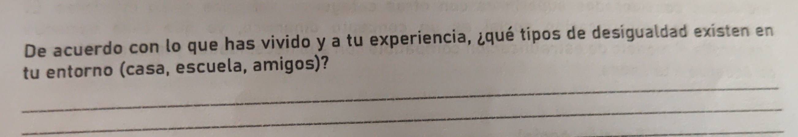 De acuerdo con lo que has vivido y a tu experiencia, ¿qué tipos de desigualdad existen en 
_ 
tu entorno (casa, escuela, amigos)? 
_ 
_