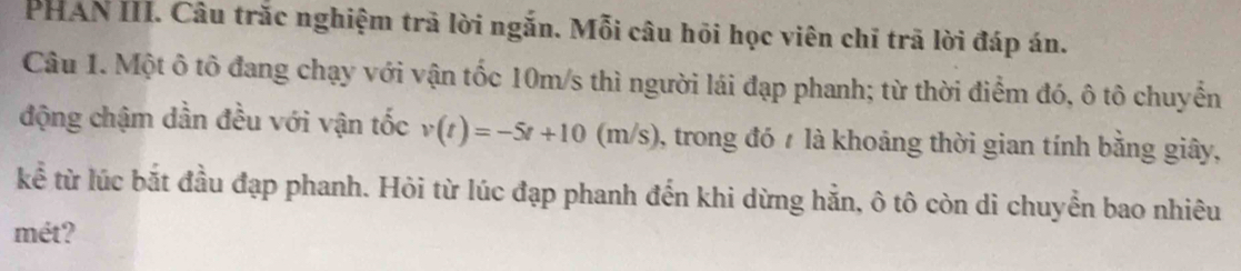 PHAN III. Câu trắc nghiệm trã lời ngắn. Mỗi câu hội học viên chỉ trã lời đáp án. 
Câu 1. Một ô tô đang chạy với vận tốc 10m/s thì người lái đạp phanh; từ thời điểm đó, ô tô chuyển 
động chậm dần đều với vận tốc v(t)=-5t+10(m/s) 0, trong đó 7 là khoảng thời gian tính bằng giây, 
kể từ lúc bắt đầu đạp phanh. Hỏi từ lúc đạp phanh đến khi dừng hẳn, ô tô còn di chuyển bao nhiêu 
mét?