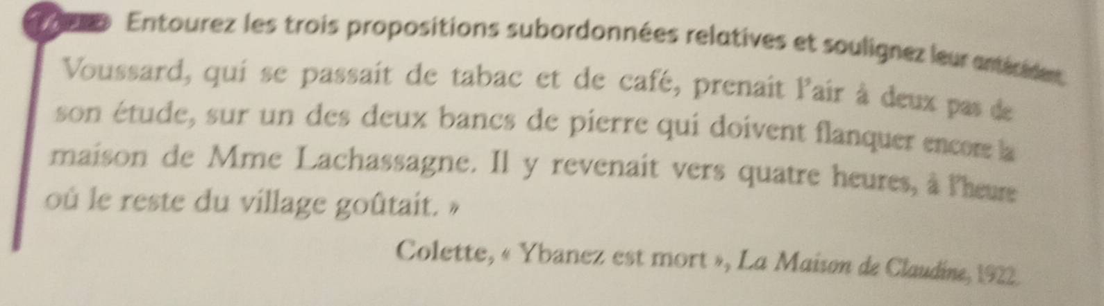 eo Entourez les trois propositions subordonnées relatives et soulignez leur antériden 
Voussard, qui se passait de tabac et de café, prenait lair à deux pas de 
son étude, sur un des deux bancs de pierre qui doivent flanquer encom la 
maison de Mme Lachassagne. Il y revenait vers quatre heures, à lheure 
où le reste du village goûtait. » 
Colette, « Ybanez est mort », La Maison de Claudine, 1922.