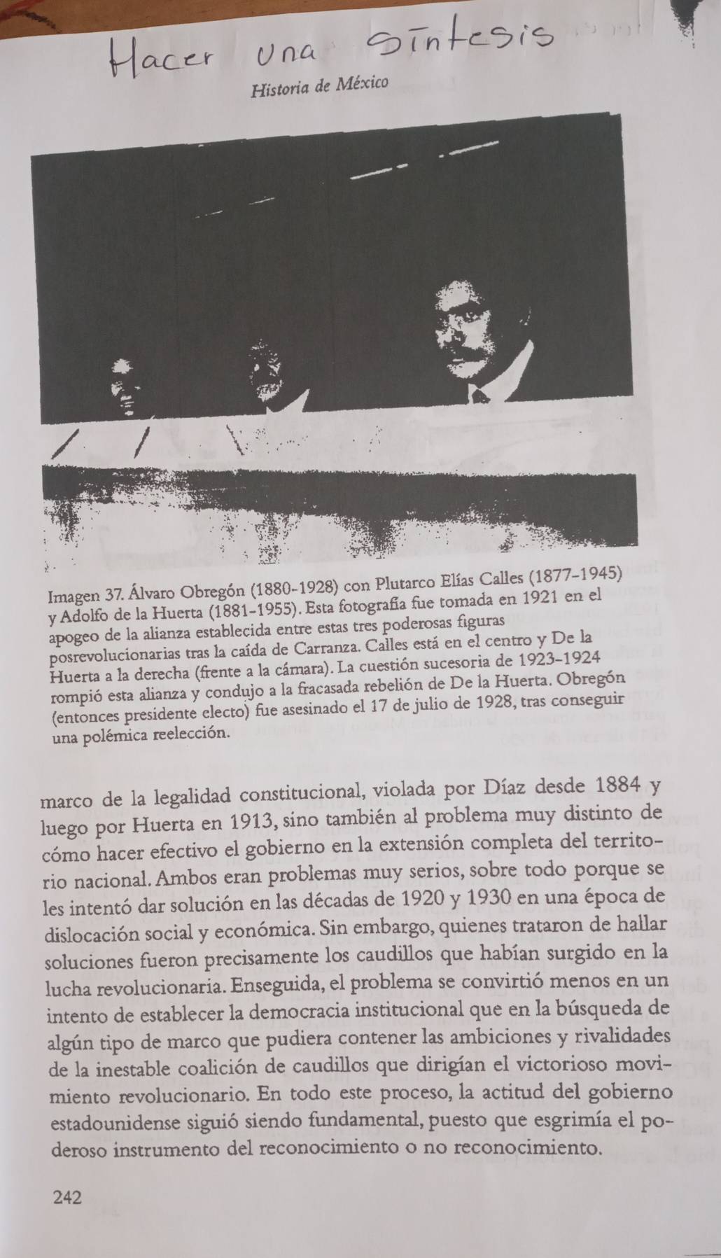 Historia de México
Imagen 37. Álvaro Obregón (1880-1928) con Plutarco Elías Calles (1877-1945)
y Adolfo de la Huerta (1881-1955). Esta fotografía fue tomada en 1921 en el
apogeo de la alianza estableçida entre estas tres poderosas figuras
posrevolucionarias tras la caída de Carranza. Calles está en el centro y De la
Huerta a la derecha (frente a la cámara). La cuestión sucesoria de 1923-1924
rompió esta alianza y condujo a la fracasada rebelión de De la Huerta. Obregón
(entonces presidente electo) fue asesinado el 17 de julio de 1928, tras conseguir
una polémica reelección.
marco de la legalidad constitucional, violada por Díaz desde 1884 y
luego por Huerta en 1913, sino también al problema muy distinto de
cómo hacer efectivo el gobierno en la extensión completa del territo-
rio nacional. Ambos eran problemas muy serios, sobre todo porque se
les intentó dar solución en las décadas de 1920 y 1930 en una época de
dislocación social y económica. Sin embargo, quienes trataron de hallar
soluciones fueron precisamente los caudillos que habían surgido en la
lucha revolucionaria. Enseguida, el problema se convirtió menos en un
intento de establecer la democracia institucional que en la búsqueda de
algún tipo de marco que pudiera contener las ambiciones y rivalidades
de la inestable coalición de caudillos que dirigían el victorioso movi-
miento revolucionario. En todo este proceso, la actitud del gobierno
estadounidense siguió siendo fundamental, puesto que esgrimía el po-
deroso instrumento del reconocimiento o no reconocimiento.
242