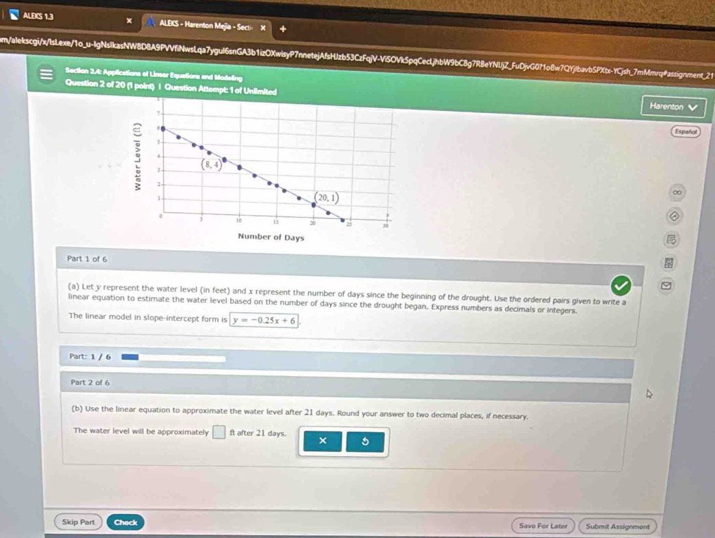 ALEKS 1.3 ALEKS - Harenton Mejia - Sect»
m/alekscgi/x/IsLexe/1o_u-IgNsIkasNW8D8A9PVVfiNwsLqa7yguI6snGA3b1izOXwisyP7nnetejAfsHJzb53CzFqjV-ViSOVk5pqCeclLjhbW9bC8g7R8eYNUjZ_FuDjvG071o8w7QYjIbavbSPXbx-YCjsh_7mMmrq@assignment_21
Section 2.4: Applications of Lineer Equations and Modeling
Question 2 of 20 (1 point) | Question Attempt: 1 of Unlimited Harenton V
Español
∞
②
 
Part 1 of 6
(a) Let y represent the water level (in feet) and x represent the number of days since the beginning of the drought. Use the ordered pairs given to write a
linear equation to estimate the water level based on the number of days since the drought began. Express numbers as decimals or integers.
The linear model in slope-intercept form is y=-0.25x+6
Part: 1 / 6
Part 2 of 6
(b) Use the linear equation to approximate the water level after 21 days. Round your answer to two decimal places, if necessary.
The water level will be approximately ft after 21 days. × 5
Skip Part Check Submit Assignment
Save For Later