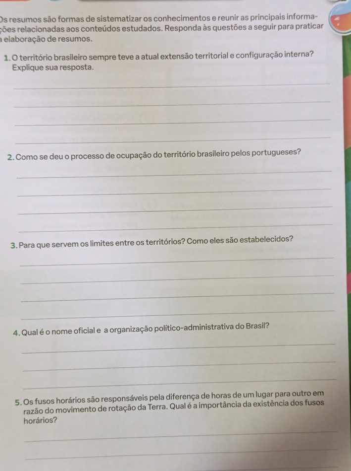 Os resumos são formas de sistematizar os conhecimentos e reunir as principais informa- 
rões relacionadas aos conteúdos estudados. Responda às questões a seguir para praticar 
a elaboração de resumos. 
1. O território brasileiro sempre teve a atual extensão territorial e configuração interna? 
Explique sua resposta. 
_ 
_ 
_ 
_ 
2. Como se deu o processo de ocupação do território brasileiro pelos portugueses? 
_ 
_ 
_ 
_ 
3. Para que servem os limites entre os territórios? Como eles são estabelecidos? 
_ 
_ 
_ 
_ 
4. Qual é o nome oficial e a organização político-administrativa do Brasil? 
_ 
_ 
_ 
5. Os fusos horários são responsáveis pela diferença de horas de um lugar para outro em 
razão do movimento de rotação da Terra. Qual é a importância da existência dos fusos 
horários? 
_ 
_ 
_