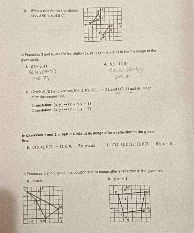 Write a rule for the translation 
of △ ABC n △ ABC.
In Exercises 3 and 4, use the translation (x,y)to (x-4,y+3) to find the image of the
given point.
3. G(-2,4)
4. H(-10,5)
5. Graph △ JKL with vertices J(-2,8),K(1,-3) , and L(5,4) and its image
after the composition
Translation: (x,y)to (x+6,y-1)
Translation: (x,y)to (x-1,y-7)
in Exercises 1 and 2, graph △ CDE and its image after a reflection in the given
line.
6. C(3,4),D(2,-1),E(0,-5); y-axis 7. C(1,6),D(12,2),E(7,-8);x=8
In Exercises 8 and 9, graph the polygon and its image after a reflection in the given line
8. x-axis
9. y=-1
6
R
M
2
-1 _ FN 2 4 x