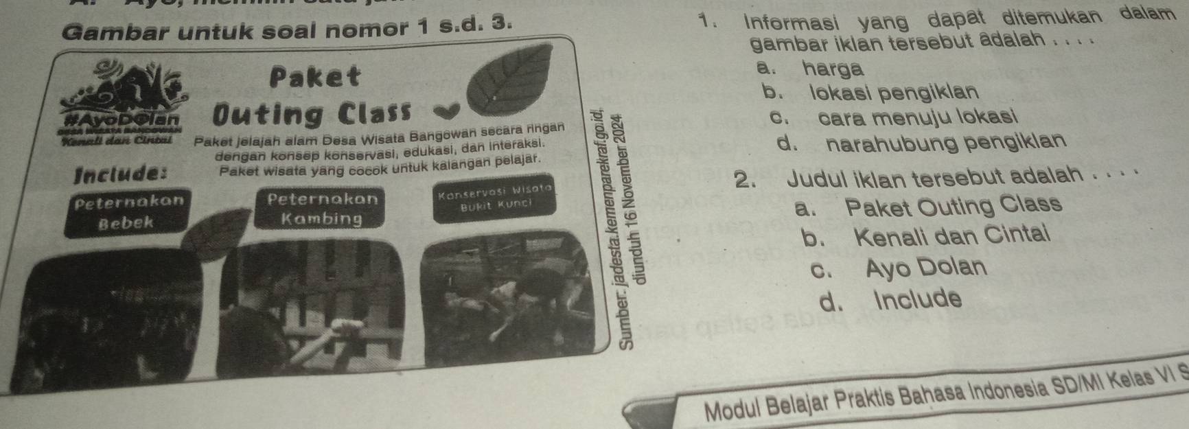 Gambar untuk soal nomor 1 s.d. 3. 1. Informasi yang dapat ditemukan dalam
gambar iklan tersebut adalah . . . .
Paket
a. harga
b. lokasi pengiklan
# vopcian Outing Class c. cara menuju lokasi
Kenali dan Cintal Paket jelajah alam Desa Wisata Bangowan secara ringan
dengan konsep konservasi, edukasi, dan interaksi. d. narahubung pengiklan
Include: Paket wisata yang cocok untuk kalangan pelajar.
Peternakan Peternakan Konservaši Wisata 2. Judul iklan tersebut adalah .. · ·
Bukit Kunci
Bebek Kambing a. Paket Outing Class
b. Kenali dan Cintai
c. Ayo Dolan
d. Include
Modul Belajar Praktis Bahasa Indonesia SD/MI Kelas VI S