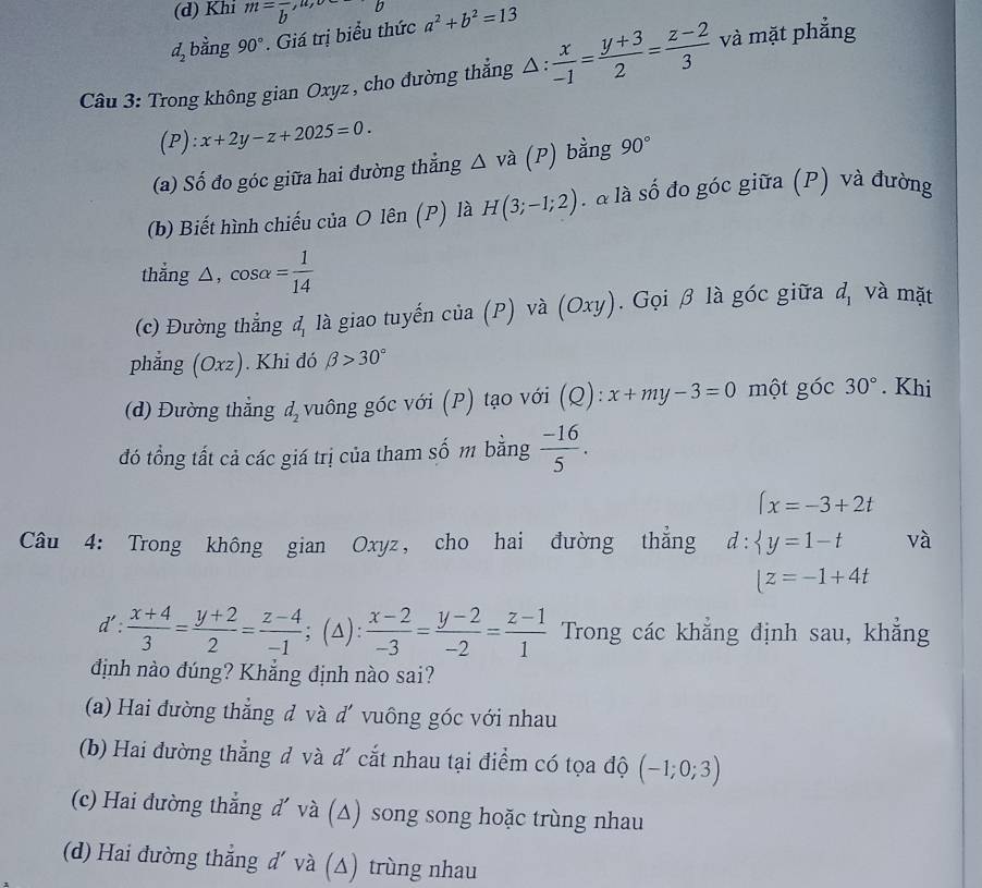 (d) Khi m=overline b,
d_2 bằng 90°. Giá trị biểu thức a^2+b^2=13
Câu 3: Trong không gian Oxyz, cho đường thắng △ : x/-1 = (y+3)/2 = (z-2)/3  và mặt phẳng
(P):x+2y-z+2025=0.
(a) Số đo góc giữa hai đường thẳng △ vhat a (P) bằng 90°
(b) Biết hình chiếu của O lên (P) là H(3;-1;2) l à là số đo góc giữa (P) và đường
thẳng △, cos alpha = 1/14 
(c) Đường thẳng d_1 là giao tuyến cia(P) ) và (Oxy).  Gọi β là góc giữa d_1 và mặt
phẳng (Oxz) ). Khi đó beta >30°
(d) Đường thẳng d_2 vuông góc với (P) tạo với (Q):x+my-3=0 một góc 30°. Khi
đó tổng tất cả các giá trị của tham số m bằng  (-16)/5 .
(x=-3+2t
Câu 4: Trong không gian Oxyz, cho hai đường thẳng d: y=1-t và
(z=-1+4t
d': (x+4)/3 = (y+2)/2 = (z-4)/-1 ;(△ ): (x-2)/-3 = (y-2)/-2 = (z-1)/1  Trong các khẳng định sau, khẳng
định nào đúng? Khẳng định nào sai?
(a) Hai đường thẳng đ và d' vuông góc với nhau
(b) Hai đường thắng đ và d' cắt nhau tại điểm có tọa độ (-1;0;3)
(c) Hai đường thẳng d' và (∆) song song hoặc trùng nhau
(d) Hai đường thẳng d' và (△) trùng nhau