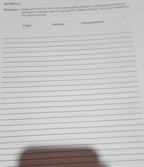 ACTIVITY 2: 
Directions: Choose and encircle one of the three negative emotions, cite personal experience 
the space provided and explain possible ways to manage this negative emotion. Write your answers on 
Anger Sadness Overexcitement 
_ 
_ 
_ 
_ 
_ 
_ 
_ 
_ 
_ 
_ 
_ 
_ 
_ 
_ 
_ 
_ 
_ 
_ 
_ 
_ 
_ 
_ 
_ 
_ 
_