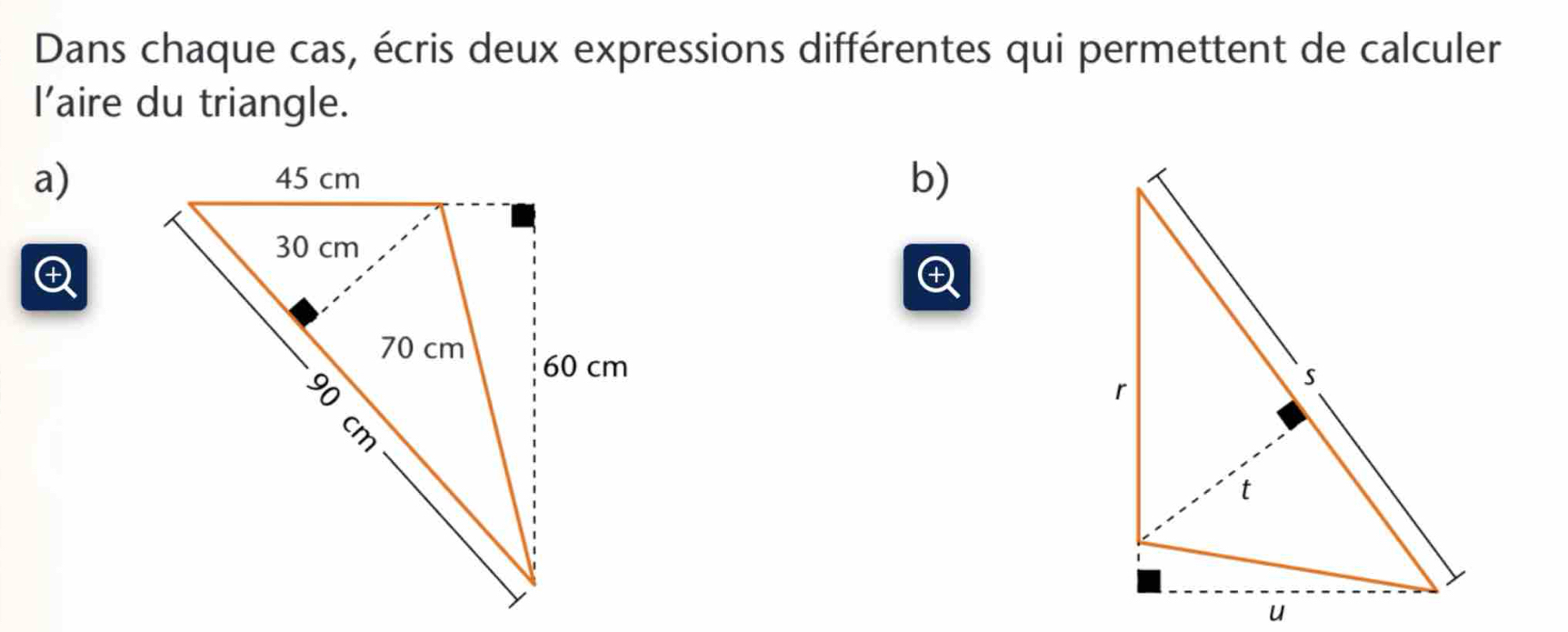 Dans chaque cas, écris deux expressions différentes qui permettent de calculer 
l’aire du triangle. 
a) 
b)