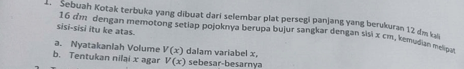 Sebuah Kotak terbuka yang dibuat dari selembar plat persegi panjang yang berukuran 12 dm kali 
sisi-sisi itu ke atas.
16 dm dengan memotong setiap pojoknya berupa bujur sangkar dengan sisi x cm, kemudian melipat 
a. Nyatakanlah Volume V(x) dalam variabel x, 
b. Tentukan nilai x agar V(x) sebesar-besarnya