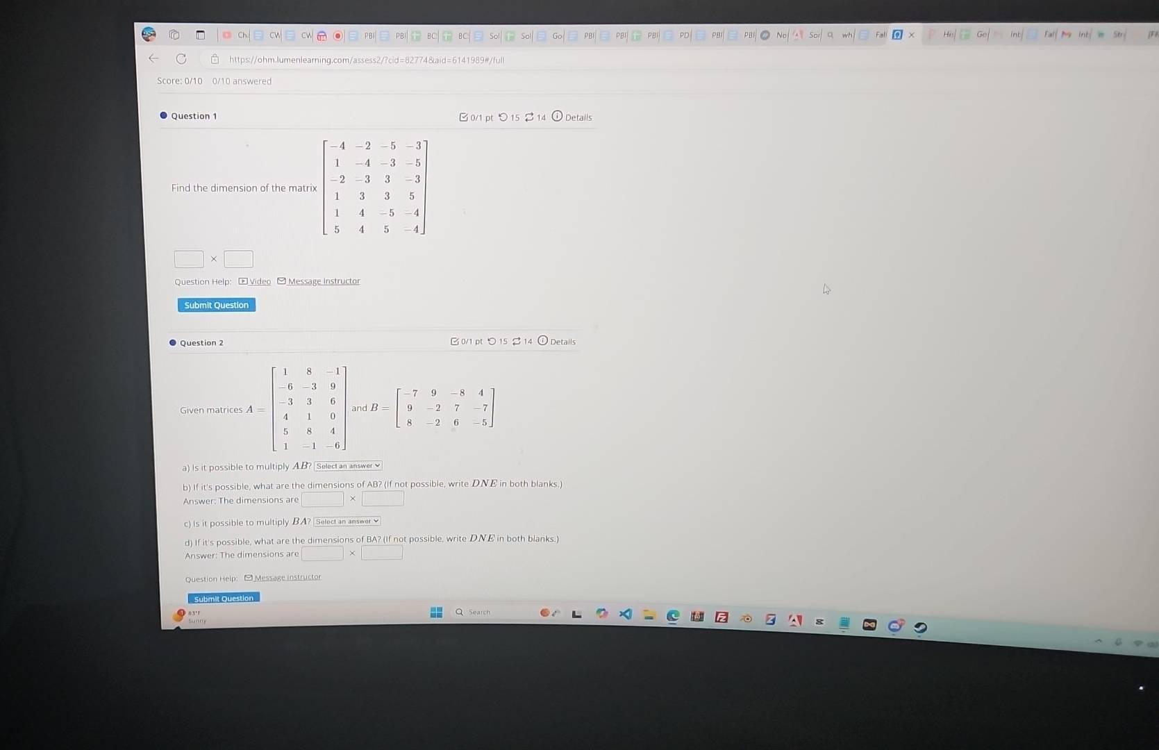 PB
Ch Cw CV . B PBI  BC T BC Sol So Go PBI PBI PB Fal
https://ohm.lumenlearning.com/assess2/?cid=82774&aid=6141989#/full
Score: 0/10 0/10 answered
Question 1 B 0/1 pt O 1 (i) Details
Find the dimension of the matri
□ * □
Question Help: [ Video - Message Instructor
Question 2  0/1 pt ○ 15 % 14 ① Details
Given matrices A=beginbmatrix 1&6&-1 -6&-3&9 -3&3&6 4&1&0 1&1&4 1&-1&-6endbmatrix and B=beginbmatrix -7&9&-8&4 9&-2&7&-7 8&-2&6&-5endbmatrix
a) Is it possible to multiply A B? | Select an answer ≌
b) If it's possible, what are the dimensions of AB? (If not possible, write DNE in both blanks.)
Answer: The dimensions are □ * □ 
c) Is it possible to multiply BA? | Select an answer ✔
d) If it's possible, what are the dimensions of BA? (If not possible, write DNE in both blanks.)
Answer: The dimensions are
Submit Question
Q Search