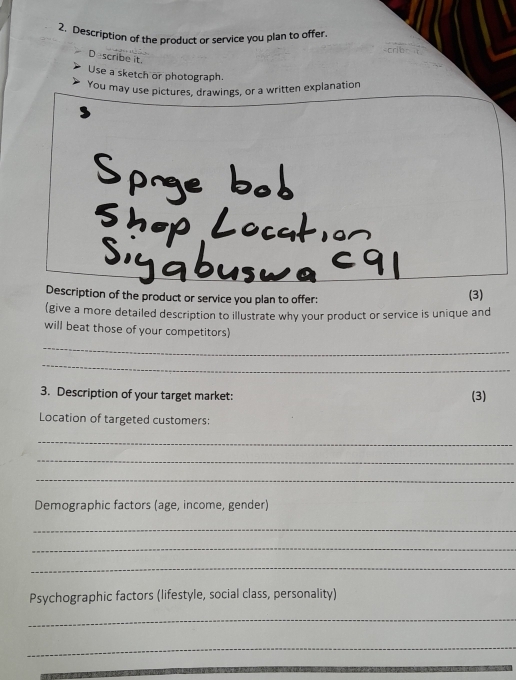 Description of the product or service you plan to offer. 
D scribe it. 
Use a sketch or photograph. 
You may use pictures, drawings, or a written explanation 
Description of the product or service you plan to offer: (3) 
(give a more detailed description to illustrate why your product or service is unique and 
will beat those of your competitors) 
_ 
_ 
3. Description of your target market: (3) 
Location of targeted customers: 
_ 
_ 
_ 
Demographic factors (age, income, gender) 
_ 
_ 
_ 
Psychographic factors (lifestyle, social class, personality) 
_ 
_