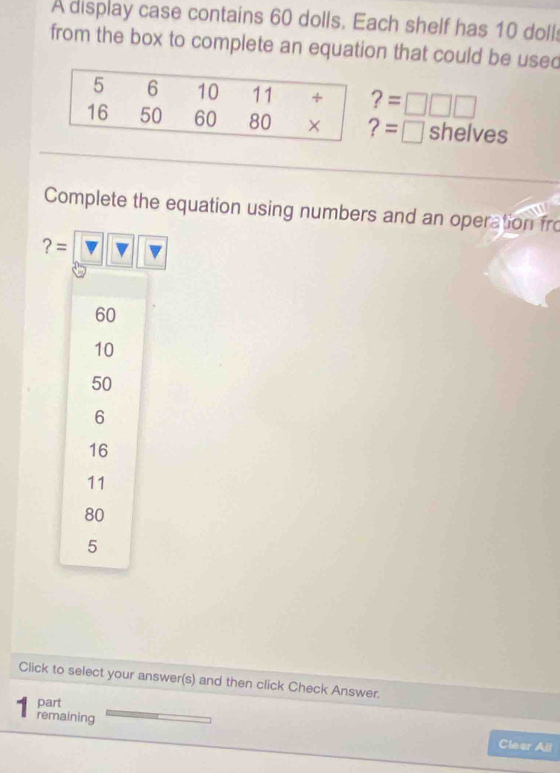 A display case contains 60 dolls. Each shelf has 10 dolls
from the box to complete an equation that could be used
? =□
=□ shelves
Complete the equation using numbers and an operation fro
?=
60
10
50
6
16
11
80
5
Click to select your answer(s) and then click Check Answer.
part
remaining Clear All