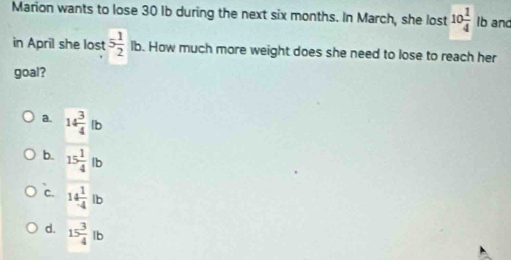 Marion wants to lose 30 Ib during the next six months. In March, she lost 10 1/4  lb and
in April she lost 5 1/2 lb. How much more weight does she need to lose to reach her
goal?
a. 14 3/4 lb
b. 15 1/4 lb
C. 14 1/4 lb
d. 15 3/4 lb