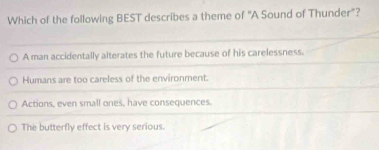 Which of the following BEST describes a theme of "A Sound of Thunder”?
A man accidentally alterates the future because of his carelessness.
Humans are too careless of the environment.
Actions, even small ones, have consequences.
The butterfly effect is very serious.