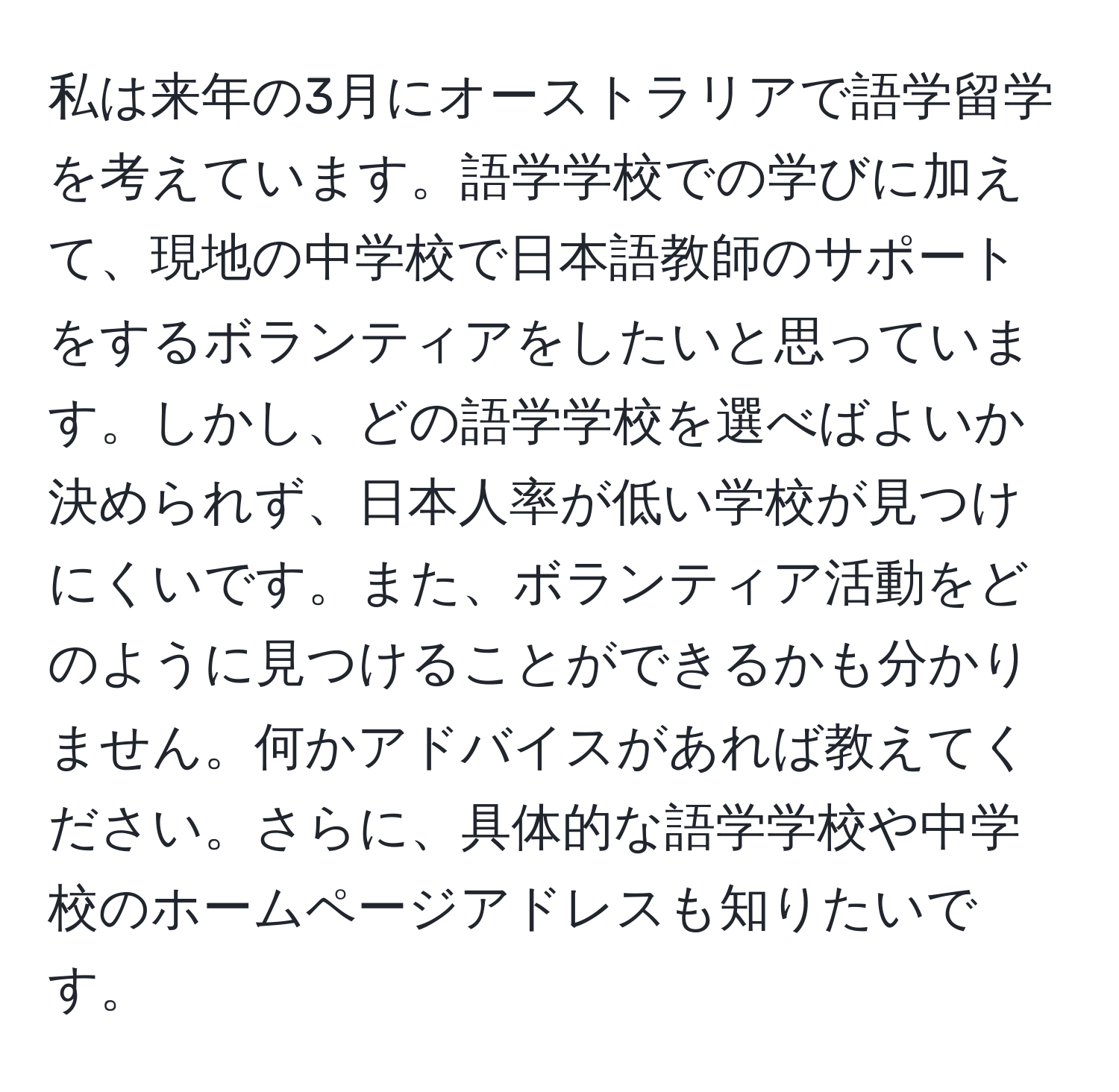 私は来年の3月にオーストラリアで語学留学を考えています。語学学校での学びに加えて、現地の中学校で日本語教師のサポートをするボランティアをしたいと思っています。しかし、どの語学学校を選べばよいか決められず、日本人率が低い学校が見つけにくいです。また、ボランティア活動をどのように見つけることができるかも分かりません。何かアドバイスがあれば教えてください。さらに、具体的な語学学校や中学校のホームページアドレスも知りたいです。