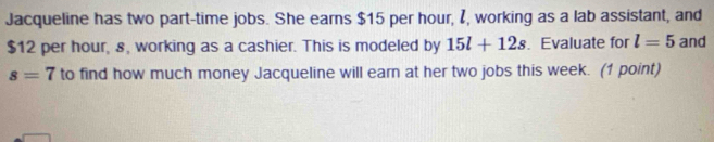 Jacqueline has two part-time jobs. She earns $15 per hour, I, working as a lab assistant, and
$12 per hour, s, working as a cashier. This is modeled by 15l+12s. Evaluate for l=5 and
s=7 to find how much money Jacqueline will earn at her two jobs this week. (1 point)