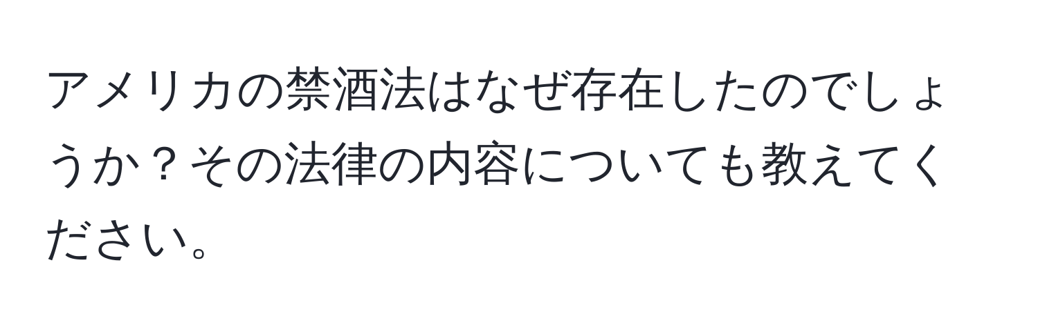 アメリカの禁酒法はなぜ存在したのでしょうか？その法律の内容についても教えてください。