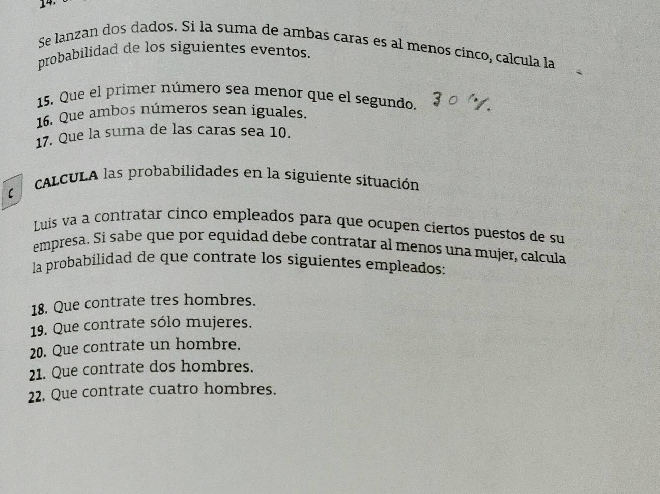 Se lanzan dos dados. Si la suma de ambas caras es al menos cinco, calcula la 
probabilidad de los siguientes eventos. 
15. Que el primer número sea menor que el segundo. 
16. Que ambos números sean iguales. 
17. Que la suma de las caras sea 10. 
cALCULA las probabilidades en la siguiente situación 
C 
Luis va a contratar cinco empleados para que ocupen ciertos puestos de su 
empresa. Si sabe que por equidad debe contratar al menos una mujer, calcula 
la probabilidad de que contrate los siguientes empleados: 
18. Que contrate tres hombres. 
19. Que contrate sólo mujeres. 
20. Que contrate un hombre. 
21. Que contrate dos hombres. 
22. Que contrate cuatro hombres.