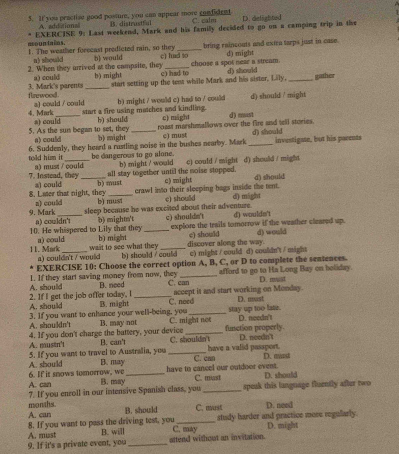 If you practise good posture, you can appear more confident
A. additional B. distrustful C. calm D. delighted
EXERCISE 9: Last weekend, Mark and his family decided to go on a camping trip in the
mountains.
1. The weather forecast predicted rain, so they _bring raincoats and extra tarps just in case.
a) should b) would c) had to d) might
2. When they arrived at the campsite, they _choose a spot near a stream.
a) could b) might c) had to d) shouid
3. Mark's parents_ start setting up the tent while Mark and his sister, Lily, _gather
firewood.
a) could / could b) might / would c) had to / could d) should / might
4. Mark _start a fire using matches and kindling.
a) could h) should c) might d) must
5. As the sun began to set, they _roast marshmallows over the fire and tell stories.
a) could b) might c) must d) should
6. Suddenly, they heard a rustling noise in the bushes nearby. Mark_ investigate, but his parents
told him it _be dangerous to go alone.
a) must / could b) might / would c) could / might d) should / might
7. Instead, they _all stay together until the noise stopped.
a) could b) must c) might d) should
8. Later that night, they _crawl into their sleeping bags inside the tent.
a) could b) must c) should d) might
9. Mark _sleep because he was excited about their adventure.
a) couldn't b) mightn't c) shouldn't d) wouldn't
10. He whispered to Lily that they _explore the trails tomorrow if the weather cleared up.
a) could b) might c) should d) would
11. Mark_ wait to see what they_ discover along the way.
a) couldn't / would b) should / could c) might / could d) couldn't / might
k EXERCISE 10: Choose the correct option A, B, C, or D to complete the sentences.
1. If they start saving money from now, they _afford to go to Ha Long Bay on boliday.
A. should B. need C. can D. must
2. If I get the job offer today, I _accept it and start working on Monday.
A. should B. might C. need D. must
3. If you want to enhance your well-being, you _stay up too late.
A. shouldn't B. may not C. might not D. needn't
4. If you don't charge the battery, your device _function properly.
A. mustn't B. can't C. shouldn't D. needn't
5. If you want to travel to Australia, you _have a valid passport.
A. should B. may C. can D. must
6. If it snows tomorrow, we _have to cancel our outdoor event.
A. can B. may C. must D. should
7. If you enroll in our intensive Spanish class, you _speak this language fluently after two
months.
A. can B. should C. must D. need
8. If you want to pass the driving test, you _study harder and practice more regularly.
A. must B. will C. may D. might
9. If it's a private event, you_ attend without an invitation.