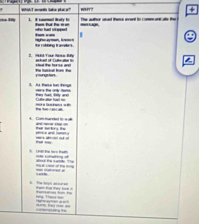 7 5 、12、 
? WHAT ovents take place? WHY? + 
e BDy ]. It seemed likely to The author used these event to communicate the 
them that the m en mes s age. 
who had s topped 
them w ere 
highw aymen, know n 
for robbing travelers . 
2. Hold-Your- Nose 8ny 
asked of Cutwater to 
steal the horse and 
the basket from the 
youngs ters . 
3. As these two things 
were the only I tems 
they had, Bilty and 
Cutw ater had no 
mor e bus iness with 
the two rascals . 
4. Commanded to walk 
and never step on 
ther tem tory, the 
pence and Jemmy 
were almost out of 
their way . 
S. Una) the two thats 
note something off 
about the saddle. The 
royal crest of the king 
was stadoned at 
s wário 
6. The boys assured 
them that they took it 
themserves from the 
king. These two 
highw llymon arant 
dure, they now ae 
conesmplating the