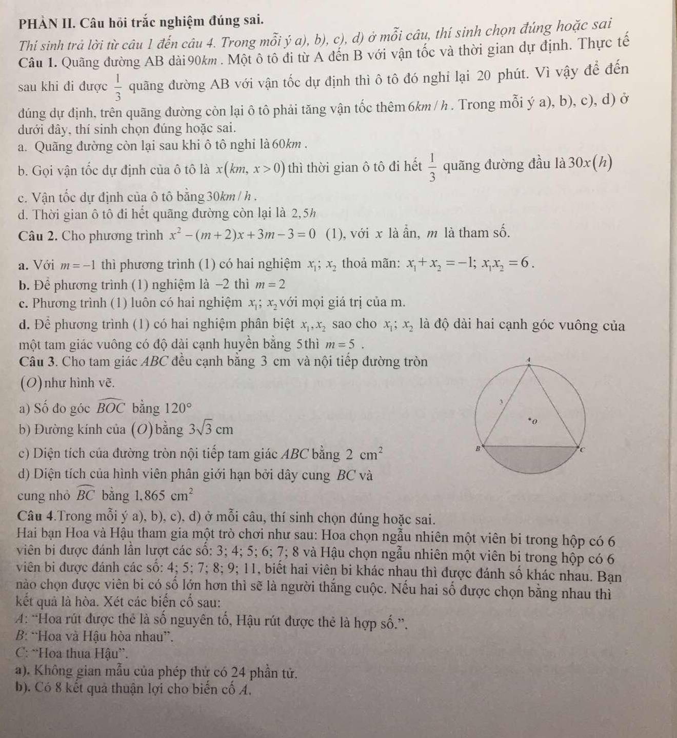 PHẢN II. Câu hỏi trắc nghiệm đúng sai.
Thí sinh trả lời từ câu 1 đến câu 4. Trong mỗi ý a), b), c), d) ở mỗi câu, thí sinh chọn đúng hoặc sai
Câu 1. Quãng đường AB dài 90km . Một ô tô đi từ A đến B với vận tốc và thời gian dự định. Thực tế
sau khi đi được  1/3  quãng đường AB với vận tốc dự định thì ô tô đó nghỉ lại 20 phút. Vì vậy để đến
đúng dự định, trên quãng đường còn lại ô tô phải tăng vận tốc thêm 6km / h . Trong mỗi ý a), b), c), d) ở
dưới đây, thí sinh chọn đúng hoặc sai.
a. Quãng đường còn lại sau khi ô tô nghỉ là 60km .
b. Gọi vận tốc dự định của ô tô là x(km,x>0) thì thời gian ô tô đi hết  1/3  quãng đường đầu là 30x (h)
c. Vận tốc dự định của ô tô bằng 30km / h .
d. Thời gian ô tô đi hết quãng đường còn lại là 2,5h
Câu 2. Cho phương trình x^2-(m+2)x+3m-3=0 (1), với x là ẩn, m là tham số.
a. Với m=-1 thì phương trình (1) có hai nghiệm x_1; x_2 thoả mãn: x_1+x_2=-1;x_1x_2=6.
b. Để phương trình (1) nghiệm là -2 thì m=2
c. Phương trình (1) luôn có hai nghiệm x_1;x_2 với mọi giá trị của m.
d. Để phương trình (1) có hai nghiệm phân biệt x_1,x_2 sao cho x_1;x_2 là độ dài hai cạnh góc vuông của
một tam giác vuông có độ dài cạnh huyền bằng 5thì m=5.
Câu 3. Cho tam giác ABC đều cạnh bằng 3 cm và nội tiếp đường tròn
(O)như hình vẽ.
a) Số đo góc widehat BOC bằng 120°
b) Đường kính của (O) bằng 3sqrt(3)cm
c) Diện tích của đường tròn nội tiếp tam giác ABC bằng 2cm^2
d) Diện tích của hình viên phân giới hạn bởi dây cung BC và
cung nhỏ widehat BC bǎng 1.865cm^2
Câu 4.Trong mỗi ý a), b), c), d) ở mỗi câu, thí sinh chọn đúng hoặc sai.
Hai bạn Hoa và Hậu tham gia một trò chơi như sau: Hoa chọn ngẫu nhiên một viên bi trong hộp có 6
viên bi được đánh lần lượt các số: 3; 4; 5; 6; 7; 8 và Hậu chọn ngẫu nhiên một viên bị trong hộp có 6
viên bi được đánh các số: 4; 5; 7; 8; 9; 11, biết hai viên bi khác nhau thì được đánh số khác nhau. Bạn
nào chọn được viên bi có số lớn hơn thì sẽ là người thắng cuộc. Nếu hai số được chọn bằng nhau thì
kết quả là hòa. Xét các biến cố sau:
: “Hoa rút được thẻ là số nguyên tố, Hậu rút được thẻ là hợp số.”.
B: “Hoa và Hậu hòa nhau”.
C: ^Hoa thua Hậu”.
a). Không gian mẫu của phép thứ có 24 phần tử.
b). Có 8 kết quả thuận lợi cho biến cố A.