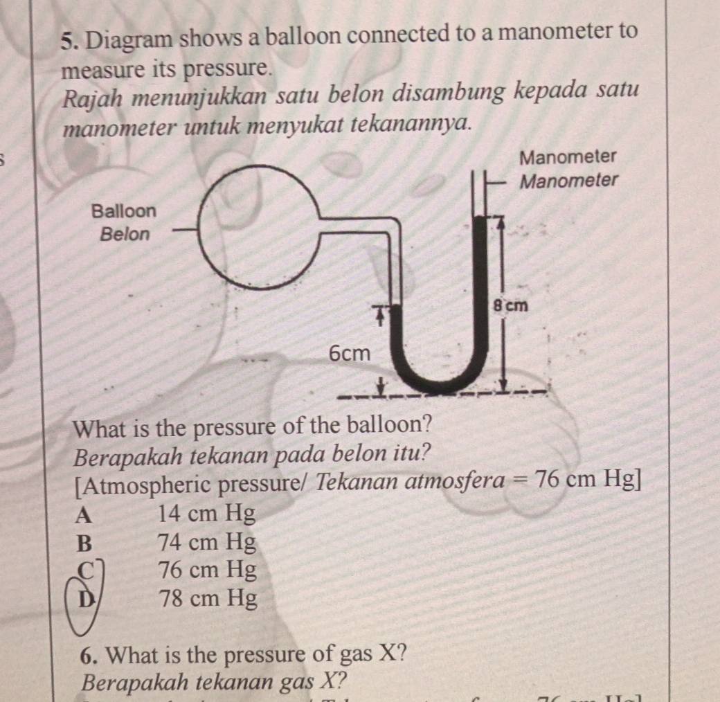 Diagram shows a balloon connected to a manometer to
measure its pressure.
Rajah menunjukkan satu belon disambung kepada satu
manometer untuk menyukat tekanannya.
What is the pressure of the balloon?
Berapakah tekanan pada belon itu?
[Atmospheric pressure/ Tekanan atmosfera =76cmHg]
A 14 cm Hg
B 74 cm Hg
C 76 cm Hg
D 78 cm Hg
6. What is the pressure of gas X?
Berapakah tekanan gas X?