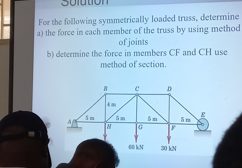 Solution 
For the following symmetrically loaded truss, determine 
a) the force in each member of the truss by using method 
of joints 
b) determine the force in members CF and CH use 
method of section.