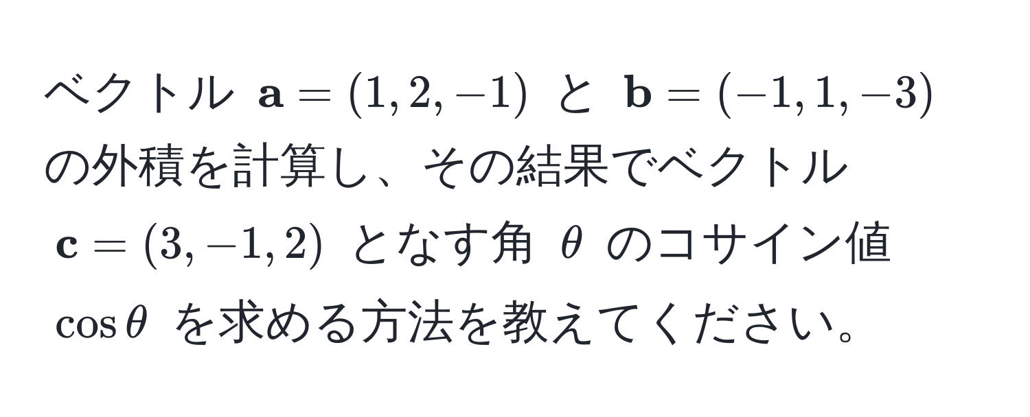 ベクトル (  a = (1, 2, -1) ) と (  b = (-1, 1, -3) ) の外積を計算し、その結果でベクトル (  c = (3, -1, 2) ) となす角 ( θ ) のコサイン値 ( cos θ ) を求める方法を教えてください。