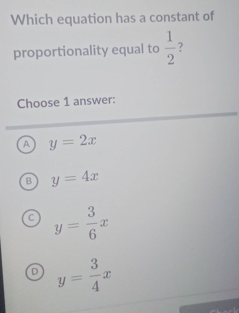 Which equation has a constant of
proportionality equal to  1/2  ?
Choose 1 answer:
A y=2x
B y=4x
C y= 3/6 x
D y= 3/4 x