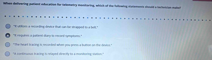 When delivering patient education for telemetry monitoring, which of the following statements should a technician make?
"It utilizes a recording device that can be strapped to a belt."
D "It requires a patient diary to record symptoms."
"The heart tracing is recorded when you press a button on the device."
"A continuous tracing is relayed directly to a monitoring station."