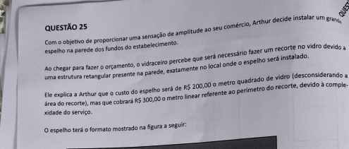 Com o objetivo de proporcionar uma sensação de amplitude ao seu comércio, Arthur decide instalar um gran 
espelho na parede dos fundos do estabelecimento. 
Ao chegar para fazer o orçamento, o vidraceiro percebe que será necessário fazer um recorte no vidro devido a 
uma estrutura retangular presente na parede, exatamente no local onde o espelho será instalado. 
Ele explica a Arthur que o custo do espelho será de R$ 200,00 o metro quadrado de vidro (desconsiderando a 
área do recorte), mas que cobrará R$ 300,00 o metro linear referente ao perímetro do recorte, devido à comple 
xidade do serviço. 
O espelho terá o formato mostrado na figura a seguir: