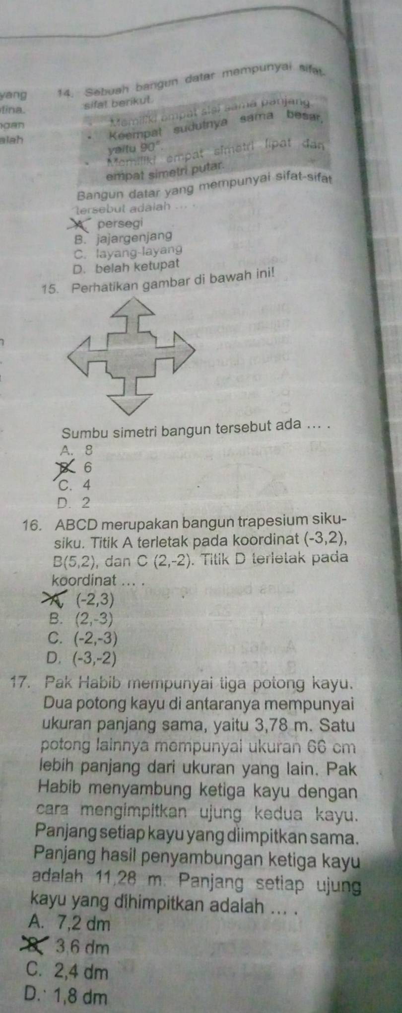 yáng 14. Sebuah bangun datar mempunyai sifa
fina.
sifal berikut.
si i a an j an 
gan
alah
Keempat sudutnya sama besar
yaitu 90°.
Memiliki empat simetri lipat dan
empat simetri putar.
Bangun datar yang mempunyai sifat-sifat
tersebut adalah
persegi
B.jajargenjang
C. layang-layang
D. belah ketupat
15. Perhatikan gambar di bawah ini!
Sumbu simetri bangun tersebut ada ... .
A. 8
6
C. 4
D. 2
16. ABCD merupakan bangun trapesium siku-
siku. Titik A terletak pada koordinat (-3,2),
B(5,2) , dan C(2,-2). Titik D terletak pada
koordinat ... .
(-2,3)
B. (2,-3)
C. (-2,-3)
D. (-3,-2)
17. Pak Habib mempunyai tiga potong kayu.
Dua potong kayu di antaranya mempunyai
ukuran panjang sama, yaitu 3,78 m. Satu
potong lainnya mempunyai ukuran 66 cm
lebih panjang dari ukuran yang lain. Pak
Habib menyambung ketiga kayu dengan
cara mengimpitkan ujung kedua kayu.
Panjang setiap kayu yang diimpitkan sama.
Panjang hasil penyambungan ketiga kayu
adalah 11,28 m. Panjang setiap ujung
kayu yang dihimpitkan adalah ... .
A. 7, 2 dm
83.6 dm
C. 2, 4 dm
D. 1, 8 dm