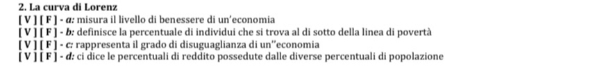 La curva di Lorenz 
[ V ] [ F ] - α: misura il livello di benessere di un’economia 
[ V ] [ F ] - b: definisce la percentuale di individui che si trova al di sotto della linea di povertà 
[ V ] [ F ] - c: rappresenta il grado di disuguaglianza di un''economia 
[ V ] [ F ] - d: ci dice le percentuali di reddito possedute dalle diverse percentuali di popolazione