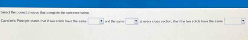Select the correct choices that complete the sentence below. 
Cavalieri's Principle states that if two solids have the same □ and the same □ at every cross section, then the two solids have the same □ Y