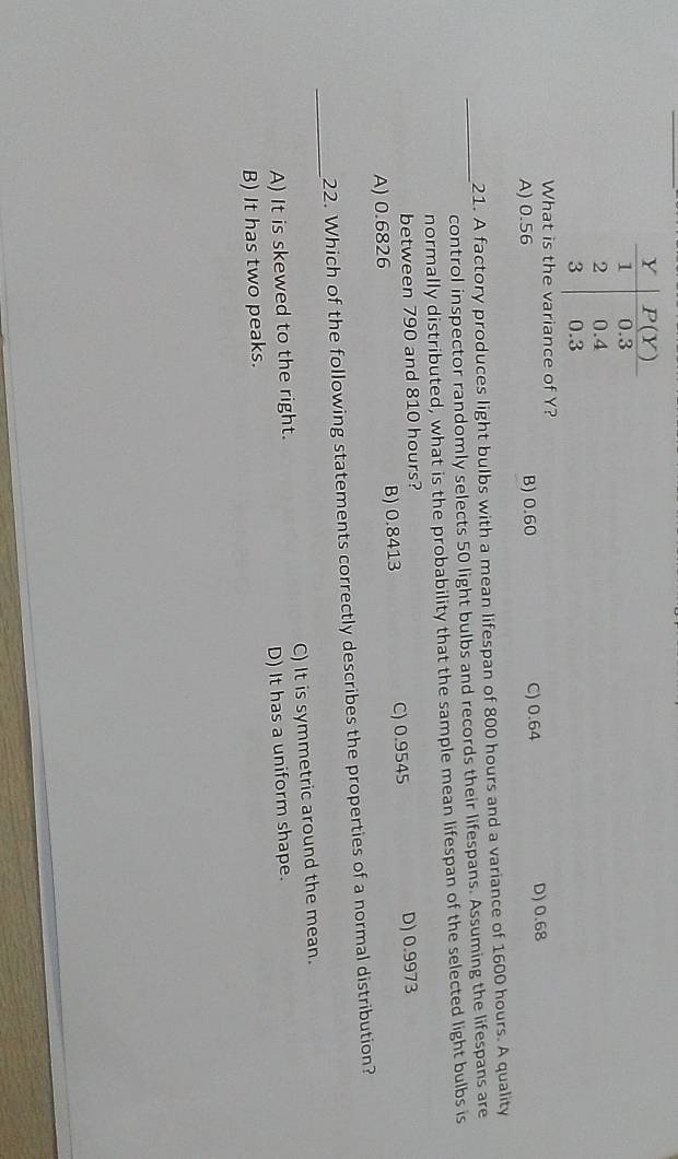 What is the variance of Y? D) 0.68
A) 0.56 B) 0.60 C) 0.64
21. A factory produces light bulbs with a mean lifespan of 800 hours and a variance of 1600 hours. A quality
_control inspector randomly selects 50 light bulbs and records their lifespans. Assuming the lifespans are
normally distributed, what is the probability that the sample mean lifespan of the selected light bulbs is
between 790 and 810 hours?
A) 0.6826 B) 0.8413 C) 0.9545 D) 0.9973
_
22. Which of the following statements correctly describes the properties of a normal distribution?
A) It is skewed to the right. C) It is symmetric around the mean.
B) It has two peaks. D) It has a uniform shape.