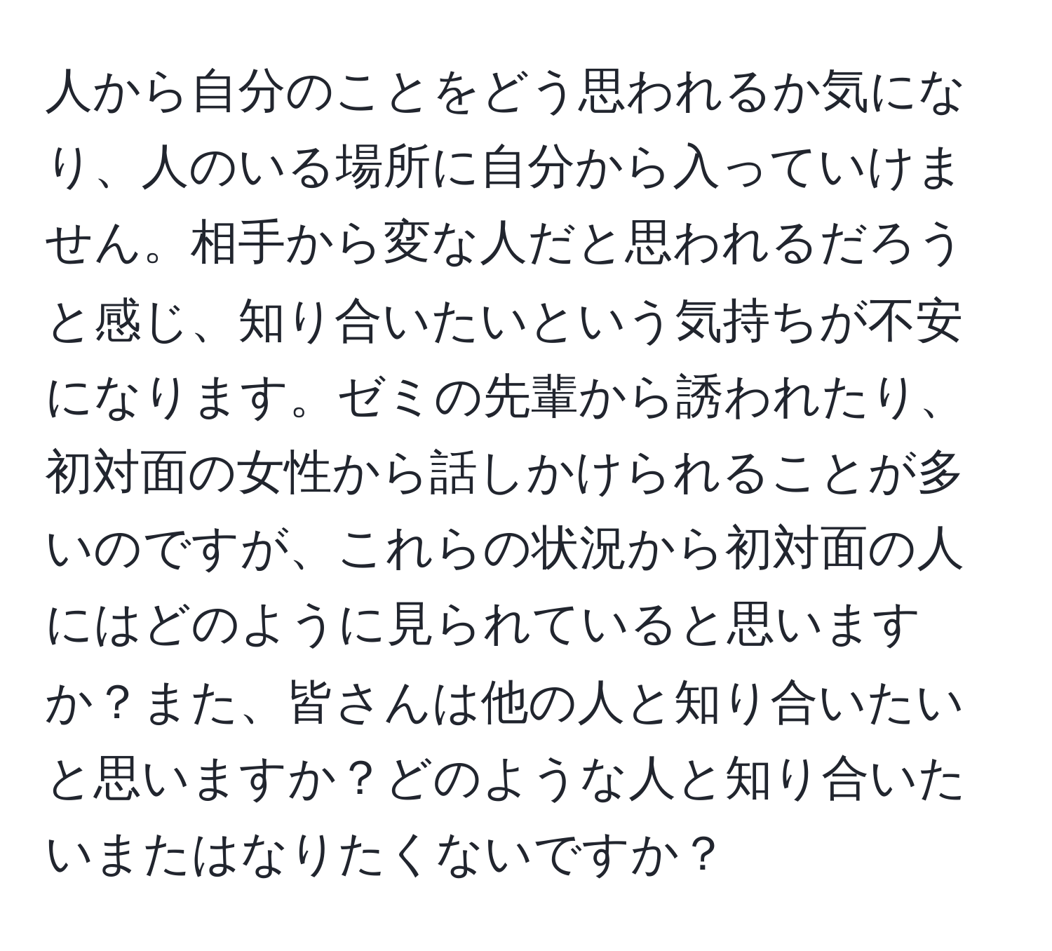 人から自分のことをどう思われるか気になり、人のいる場所に自分から入っていけません。相手から変な人だと思われるだろうと感じ、知り合いたいという気持ちが不安になります。ゼミの先輩から誘われたり、初対面の女性から話しかけられることが多いのですが、これらの状況から初対面の人にはどのように見られていると思いますか？また、皆さんは他の人と知り合いたいと思いますか？どのような人と知り合いたいまたはなりたくないですか？