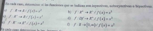 En cada caso, determinar sí las funciones que se indican son inyectivas, sobreyectivas o biyectivas. 
a) f:Rto R/f(x)=x^2 b) f:R^+to R^+/f(x)=x^2
o) f:R^+to R/f(x)=x^2 d) f:Dfto R^+/f(x)=x^2
e) f:R^-to R^+/f(x)=x^2 f) f:Rto [0,∈fty )/f(x)=x^2
En cada caso determinar la