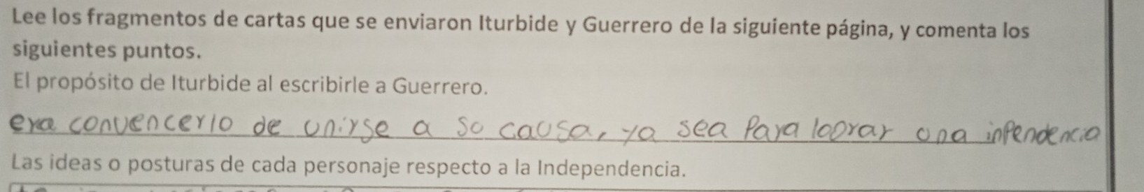 Lee los fragmentos de cartas que se enviaron Iturbide y Guerrero de la siguiente página, y comenta los 
siguientes puntos. 
El propósito de Iturbide al escribirle a Guerrero. 
_ 
Las ideas o posturas de cada personaje respecto a la Independencia.